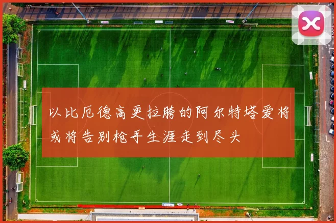 以比厄德高更拉胯的阿尔特塔爱将或将告别枪手生涯走到尽头