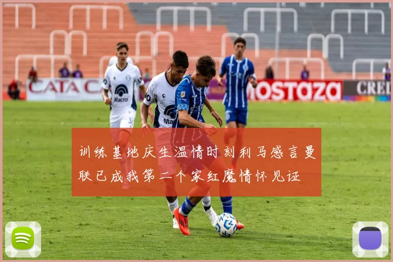 训练基地庆生温情时刻利马感言曼联已成我第二个家红魔情怀见证